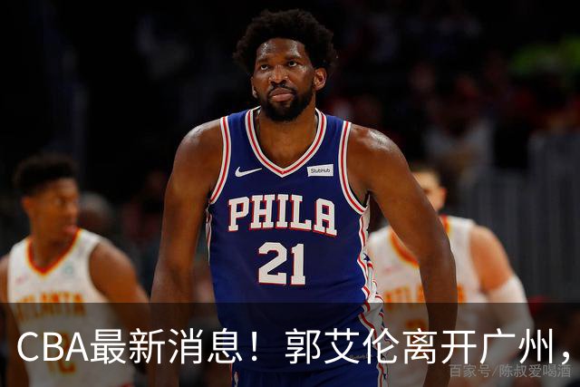 CBA最新消息！郭艾伦离开广州，上海男篮大管家离队，辽宁和段睿骐完成签约